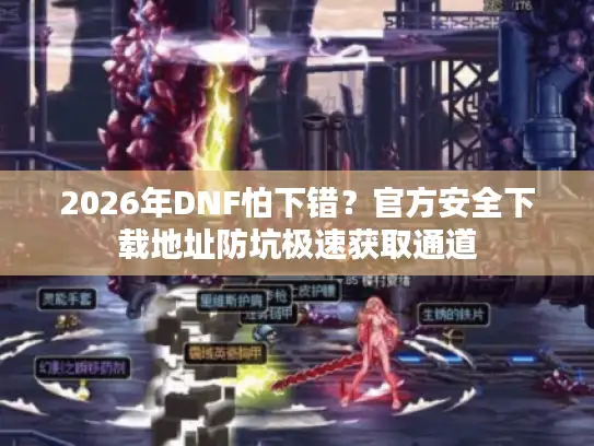 2026年DNF怕下错？官方安全下载地址防坑极速获取通道