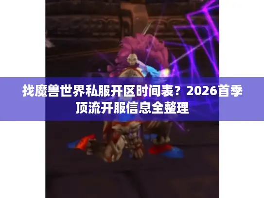 找魔兽世界私服开区时间表？2026首季顶流开服信息全整理