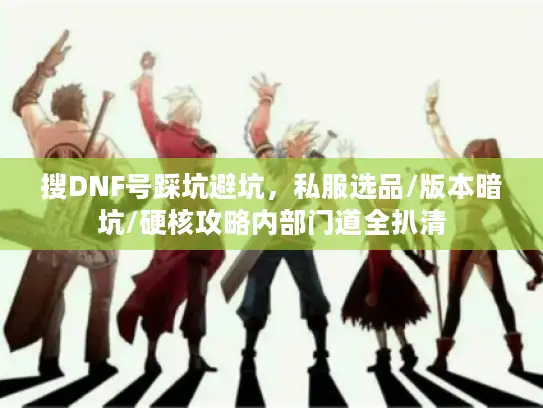 搜DNF号踩坑避坑，私服选品/版本暗坑/硬核攻略内部门道全扒清