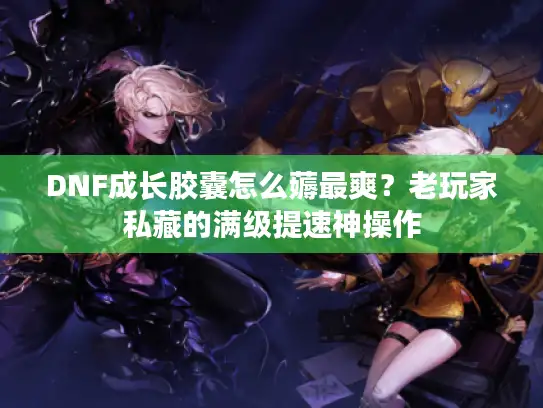 DNF成长胶囊怎么薅最爽？老玩家私藏的满级提速神操作
