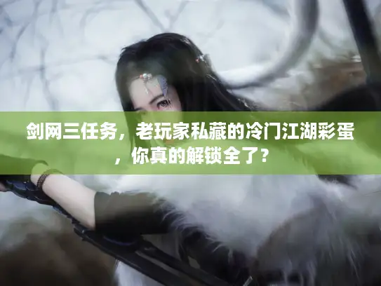 剑网三任务，老玩家私藏的冷门江湖彩蛋，你真的解锁全了？