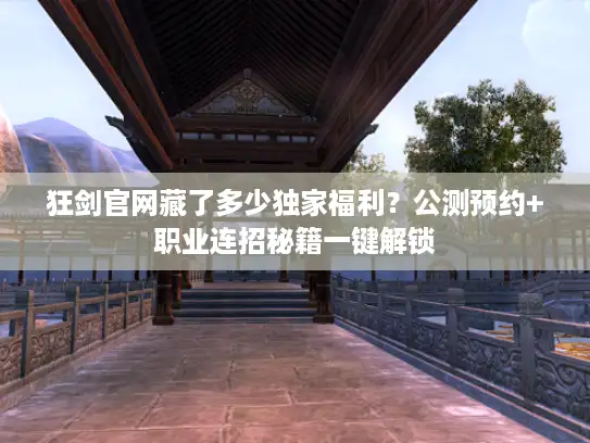 狂剑官网藏了多少独家福利？公测预约+职业连招秘籍一键解锁