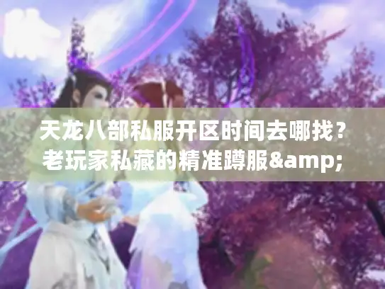 天龙八部私服开区时间去哪找？老玩家私藏的精准蹲服&避坑情报
