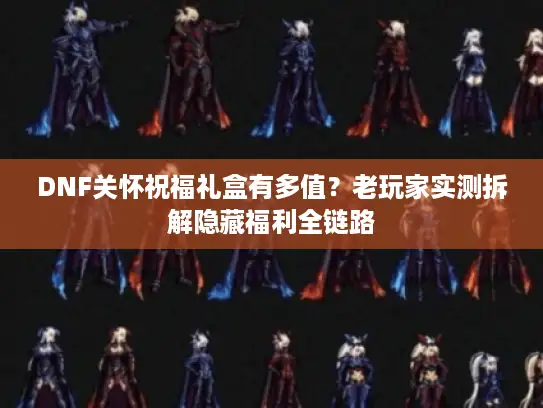 DNF关怀祝福礼盒有多值？老玩家实测拆解隐藏福利全链路