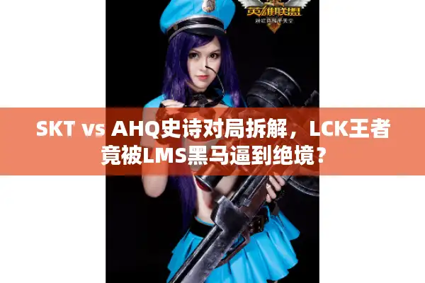 SKT vs AHQ史诗对局拆解，LCK王者竟被LMS黑马逼到绝境？