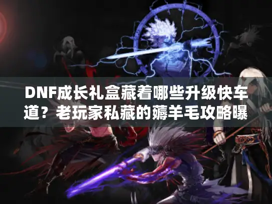 DNF成长礼盒藏着哪些升级快车道？老玩家私藏的薅羊毛攻略曝光