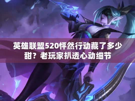 英雄联盟520怦然行动藏了多少甜？老玩家扒透心动细节