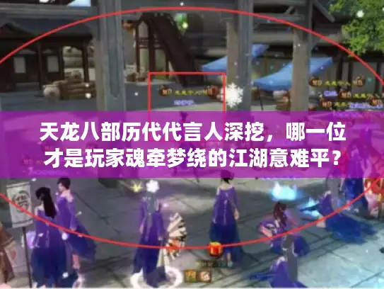 天龙八部历代代言人深挖，哪一位才是玩家魂牵梦绕的江湖意难平？