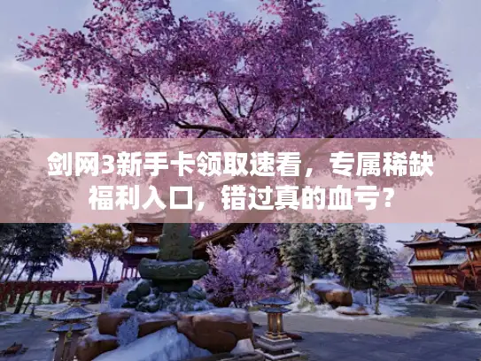 剑网3新手卡领取速看，专属稀缺福利入口，错过真的血亏？