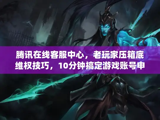 腾讯在线客服中心，老玩家压箱底维权技巧，10分钟搞定游戏账号申诉