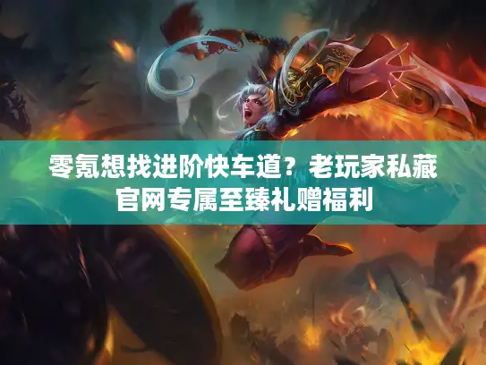 零氪想找进阶快车道？老玩家私藏官网专属至臻礼赠福利