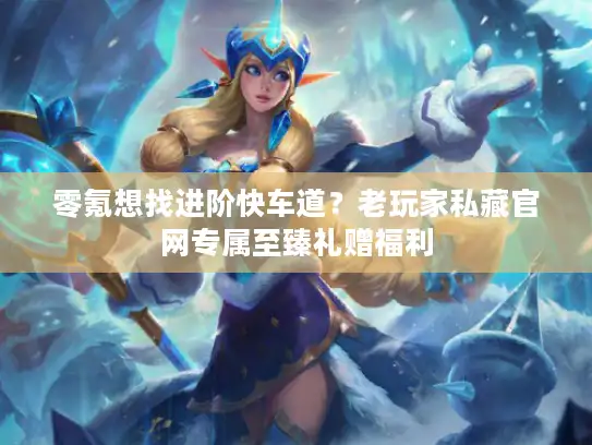 零氪想找进阶快车道？老玩家私藏官网专属至臻礼赠福利