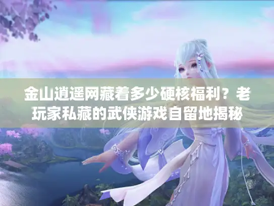 金山逍遥网藏着多少硬核福利？老玩家私藏的武侠游戏自留地揭秘