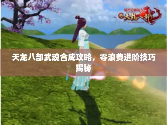 天龙八部武魂合成攻略，零浪费进阶技巧揭秘