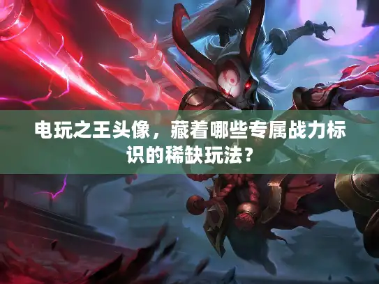 电玩之王头像，藏着哪些专属战力标识的稀缺玩法？
