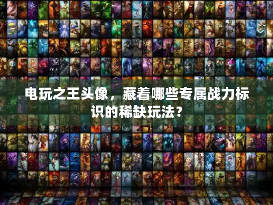 电玩之王头像，藏着哪些专属战力标识的稀缺玩法？