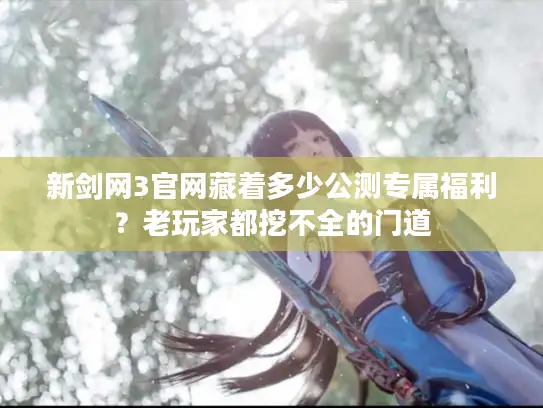新剑网3官网藏着多少公测专属福利？老玩家都挖不全的门道