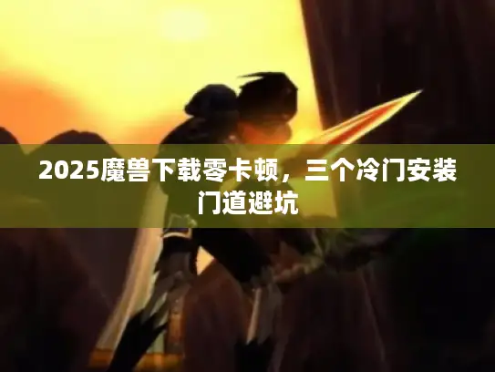2025魔兽下载零卡顿，三个冷门安装门道避坑