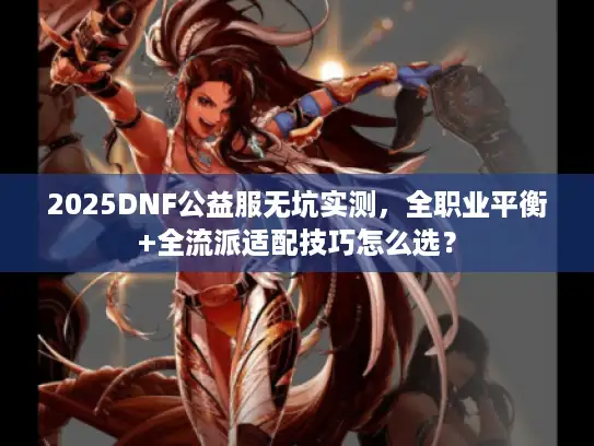 2025DNF公益服无坑实测，全职业平衡+全流派适配技巧怎么选？