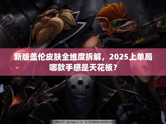 新版盖伦皮肤全维度拆解，2025上单局哪款手感是天花板？