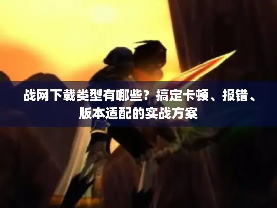 战网下载类型有哪些？搞定卡顿、报错、版本适配的实战方案