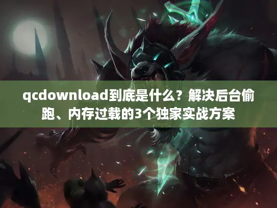 qcdownload到底是什么？解决后台偷跑、内存过载的3个独家实战方案