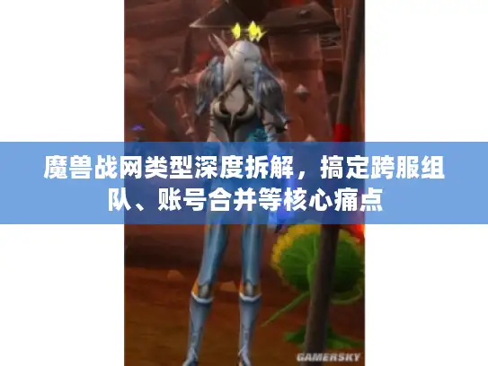 魔兽战网类型深度拆解，搞定跨服组队、账号合并等核心痛点