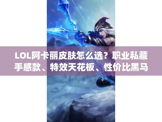 LOL阿卡丽皮肤怎么选？职业私藏手感款、特效天花板、性价比黑马全讲透