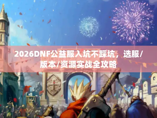 2026DNF公益服入坑不踩坑，选服/版本/资源实战全攻略