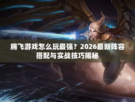 腾飞游戏怎么玩最强？2026最新阵容搭配与实战技巧揭秘