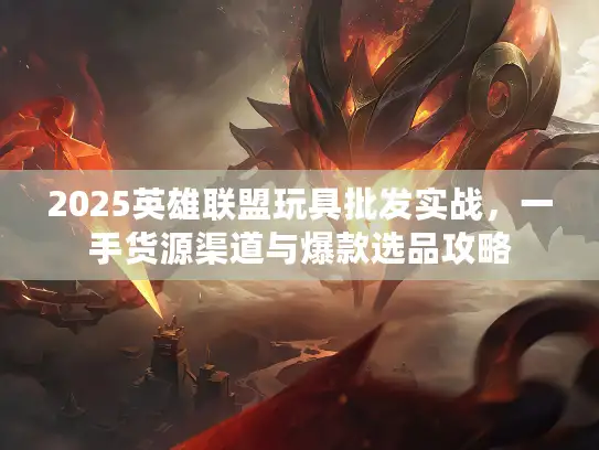 2025英雄联盟玩具批发实战，一手货源渠道与爆款选品攻略