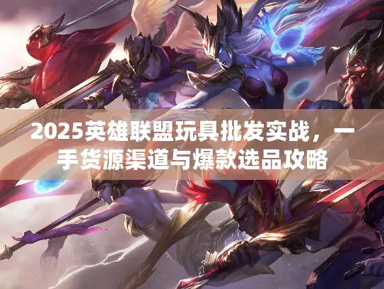 2025英雄联盟玩具批发实战，一手货源渠道与爆款选品攻略