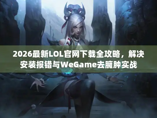 2026最新LOL官网下载全攻略，解决安装报错与WeGame去臃肿实战