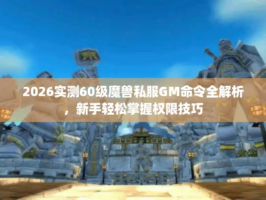 2026实测60级魔兽私服GM命令全解析，新手轻松掌握权限技巧