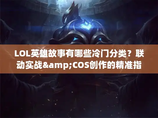 LOL英雄故事有哪些冷门分类？联动实战&COS创作的精准指南