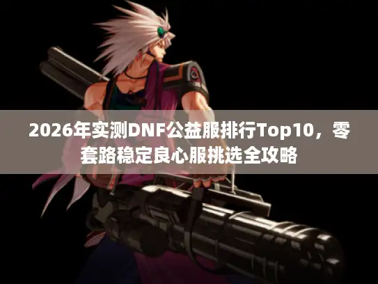 2026年实测DNF公益服排行Top10，零套路稳定良心服挑选全攻略