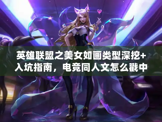 英雄联盟之美女如画类型深挖+入坑指南，电竞同人文怎么戳中LOL玩家爽点？