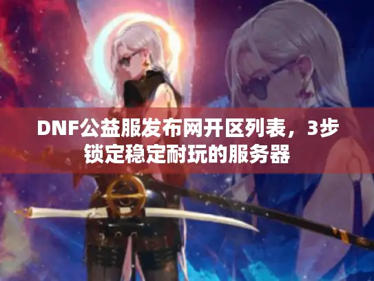DNF公益服发布网开区列表，3步锁定稳定耐玩的服务器
