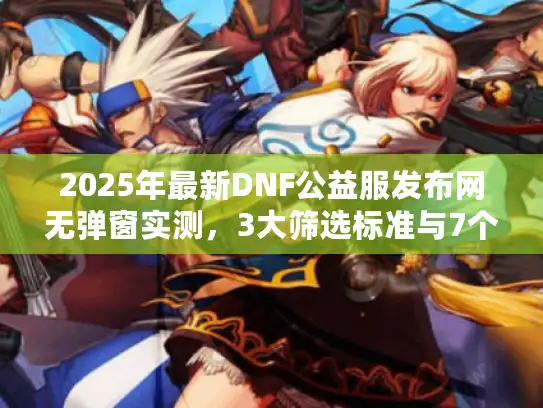 2025年最新DNF公益服发布网无弹窗实测，3大筛选标准与7个避坑指南