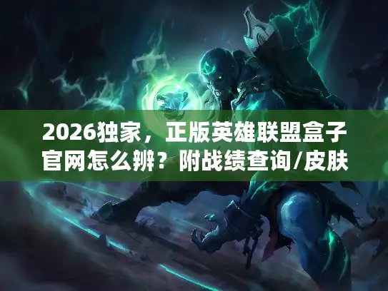 2026独家，正版英雄联盟盒子官网怎么辨？附战绩查询/皮肤挂载全功能指南