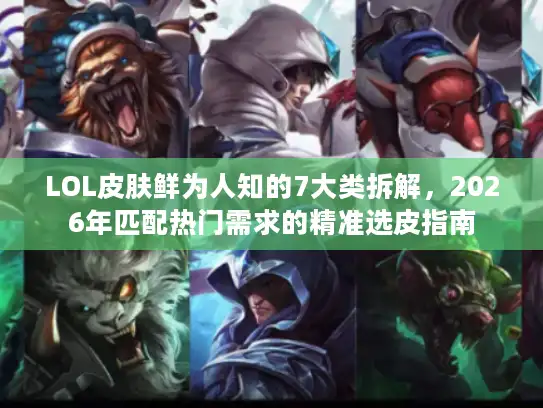 LOL皮肤鲜为人知的7大类拆解，2026年匹配热门需求的精准选皮指南