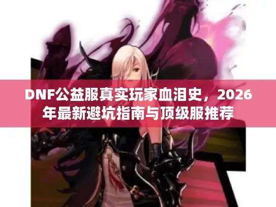 DNF公益服真实玩家血泪史，2026年最新避坑指南与顶级服推荐