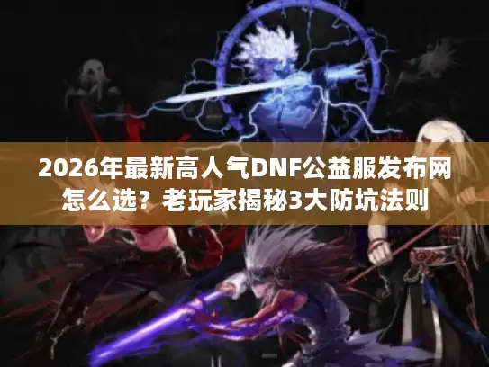 2026年最新高人气DNF公益服发布网怎么选？老玩家揭秘3大防坑法则