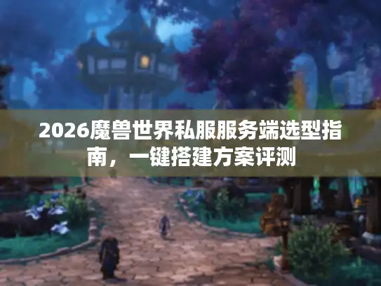 2026魔兽世界私服服务端选型指南，一键搭建方案评测