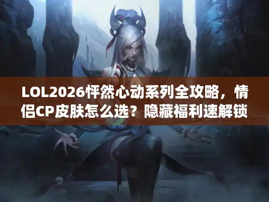 LOL2026怦然心动系列全攻略，情侣CP皮肤怎么选？隐藏福利速解锁