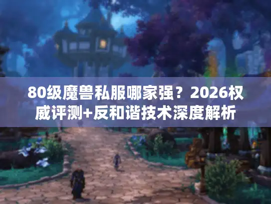 80级魔兽私服哪家强？2026权威评测+反和谐技术深度解析