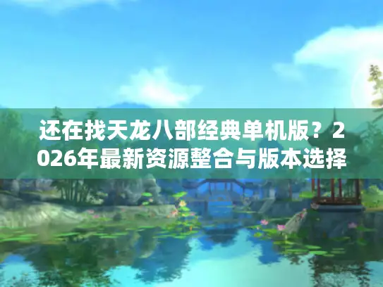 还在找天龙八部经典单机版？2026年最新资源整合与版本选择全攻略