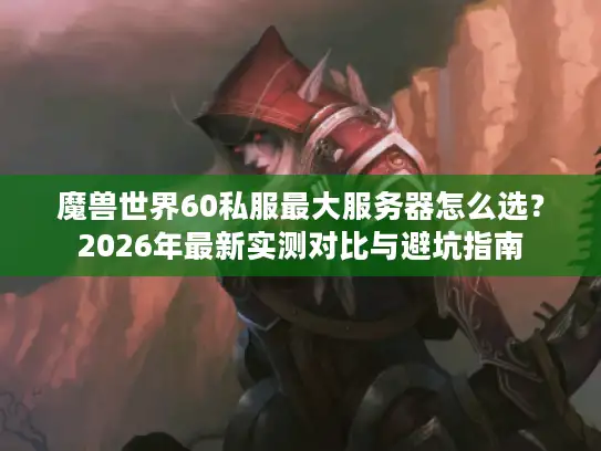 魔兽世界60私服最大服务器怎么选？2026年最新实测对比与避坑指南