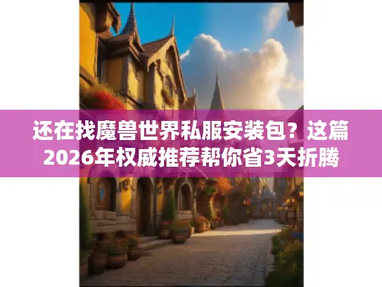 还在找魔兽世界私服安装包？这篇2026年权威推荐帮你省3天折腾