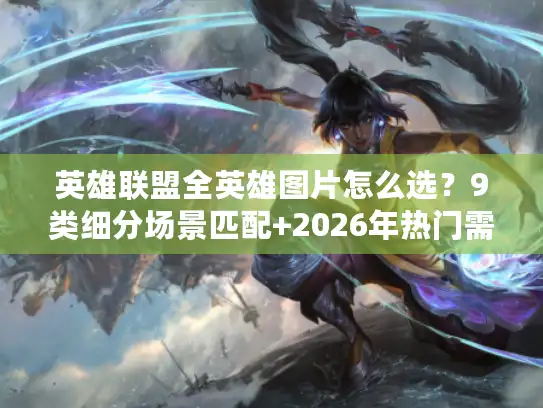 英雄联盟全英雄图片怎么选？9类细分场景匹配+2026年热门需求指南
